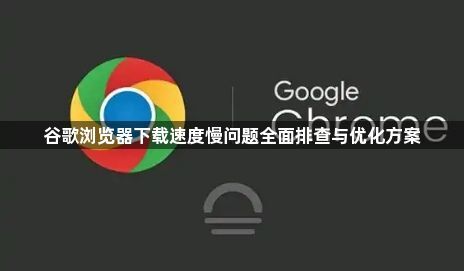 谷歌浏览器下载速度慢问题全面排查与优化方案1