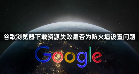谷歌浏览器下载资源失败是否为防火墙设置问题1