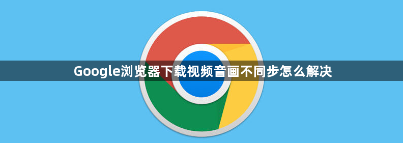 Google浏览器下载视频音画不同步怎么解决1