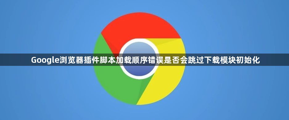 Google浏览器插件脚本加载顺序错误是否会跳过下载模块初始化1