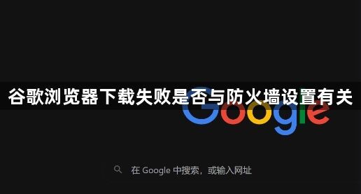 谷歌浏览器下载失败是否与防火墙设置有关1