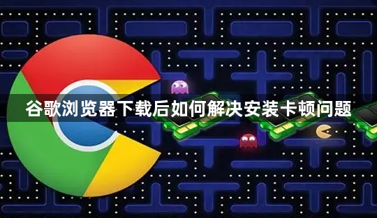 谷歌浏览器下载后如何解决安装卡顿问题1