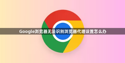 Google浏览器无法识别浏览器代理设置怎么办1