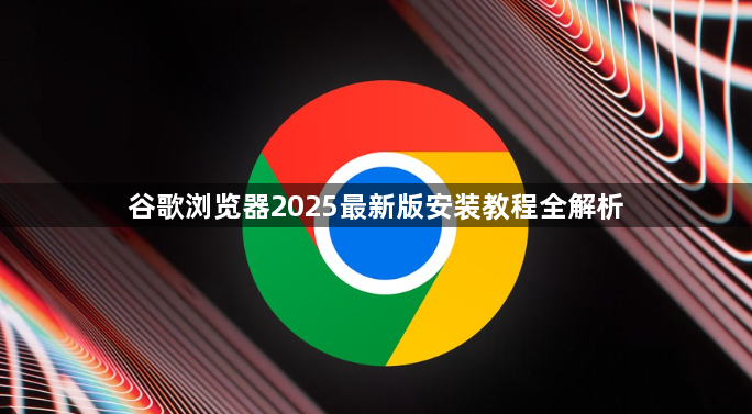 谷歌浏览器2025最新版安装教程全解析1