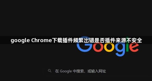 google Chrome下载插件频繁出错是否插件来源不安全1