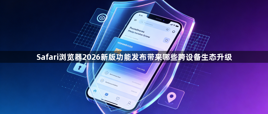 Safari浏览器2026新版功能发布带来哪些跨设备生态升级1