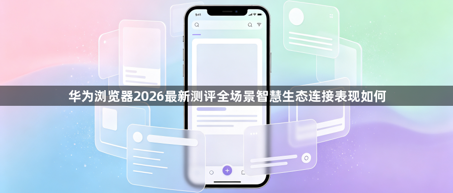 华为浏览器2026最新测评全场景智慧生态连接表现如何1