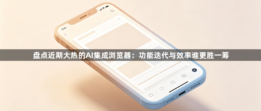 盘点近期大热的AI集成浏览器：功能迭代与效率谁更胜一筹1