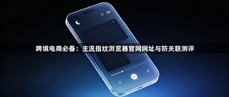 跨境电商必备:主流指纹浏览器官网网址与防关联测评1